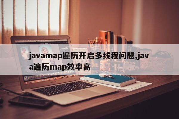 javamap遍历开启多线程问题,java遍历map效率高