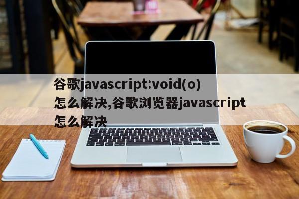 谷歌javascript:void(o)怎么解决,谷歌浏览器javascript怎么解决